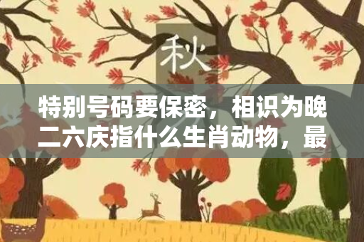 特别号码要保密，相识为晚二六庆指什么生肖动物，最佳释义作答成语