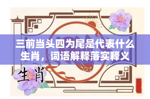 三前当头四为尾是代表什么生肖，词语解释落实释义