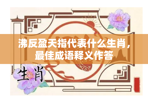 沸反盈天指代表什么生肖，最佳成语释义作答